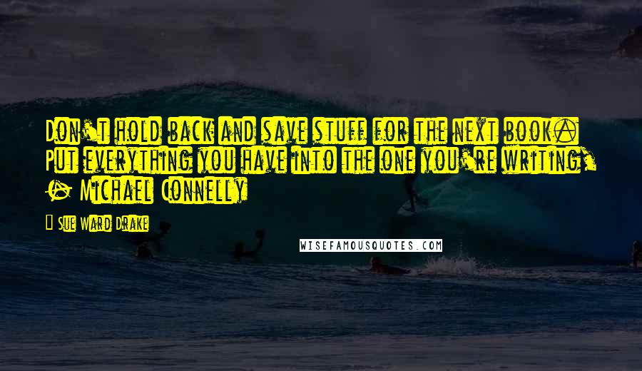 Sue Ward Drake Quotes: Don't hold back and save stuff for the next book. Put everything you have into the one you're writing, - Michael Connelly