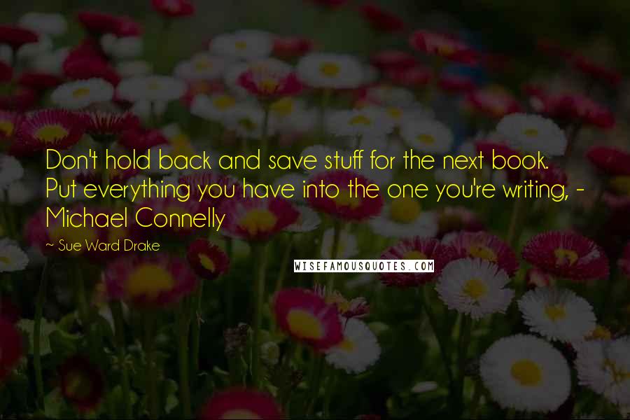 Sue Ward Drake Quotes: Don't hold back and save stuff for the next book. Put everything you have into the one you're writing, - Michael Connelly