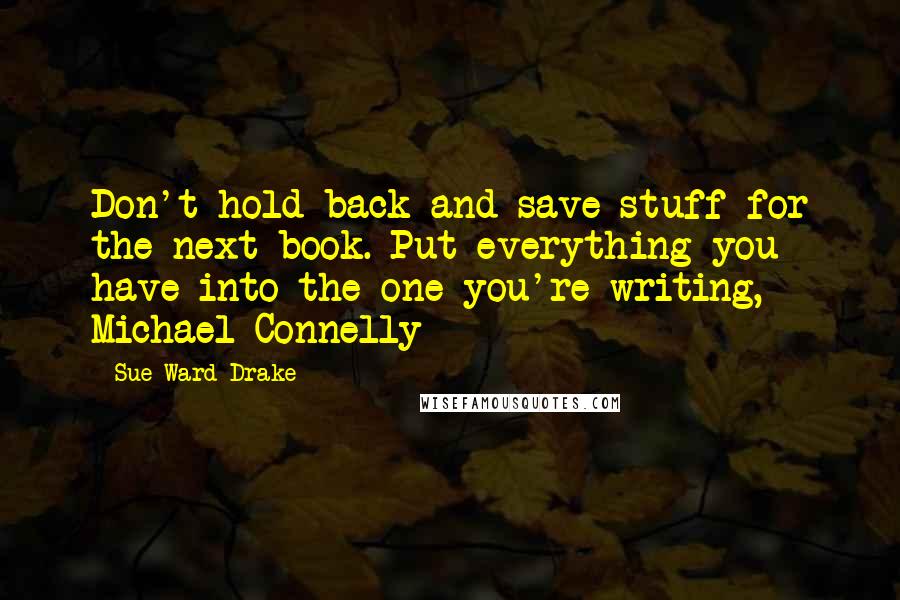Sue Ward Drake Quotes: Don't hold back and save stuff for the next book. Put everything you have into the one you're writing, - Michael Connelly
