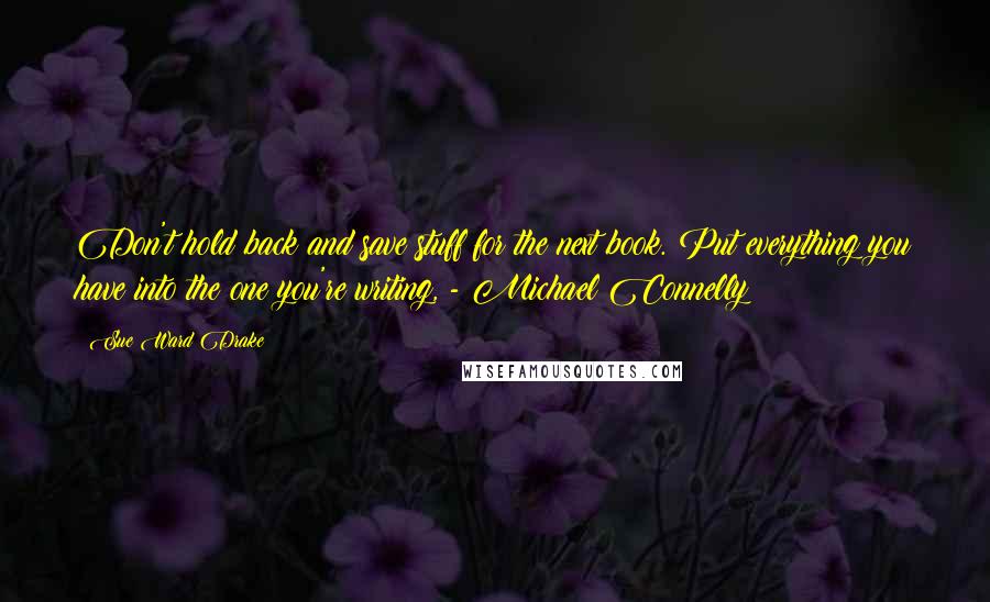 Sue Ward Drake Quotes: Don't hold back and save stuff for the next book. Put everything you have into the one you're writing, - Michael Connelly