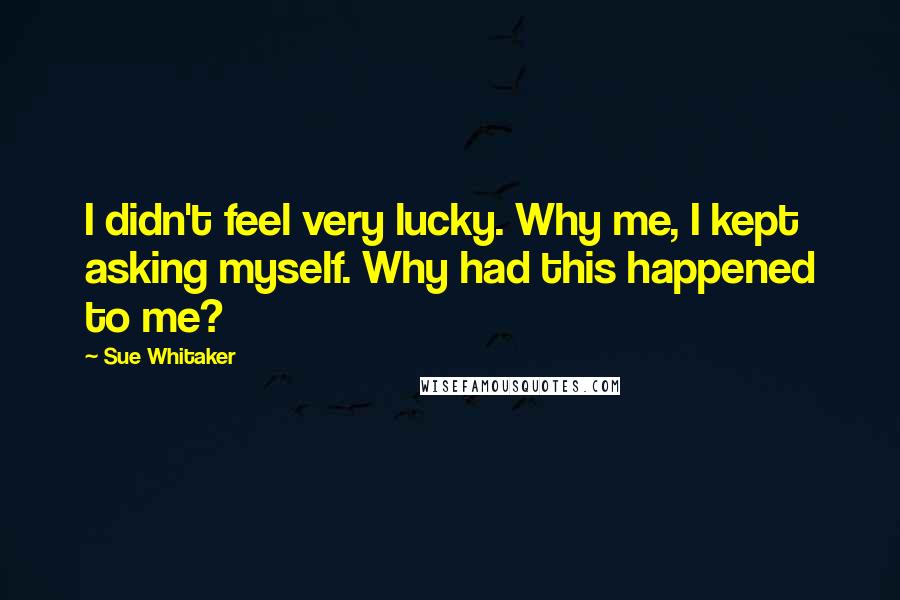 Sue Whitaker Quotes: I didn't feel very lucky. Why me, I kept asking myself. Why had this happened to me?