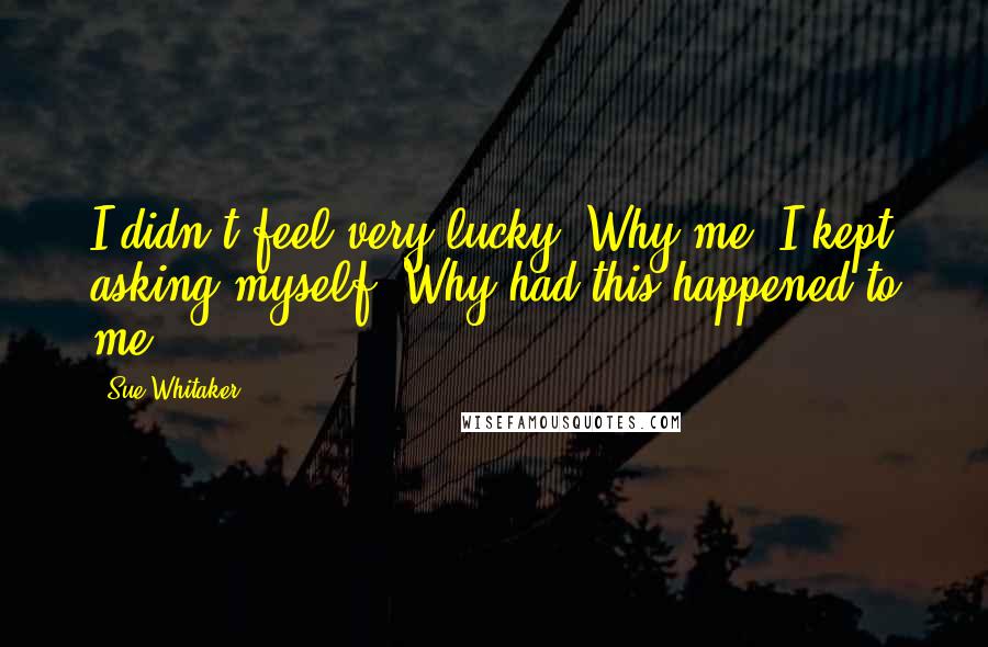 Sue Whitaker Quotes: I didn't feel very lucky. Why me, I kept asking myself. Why had this happened to me?