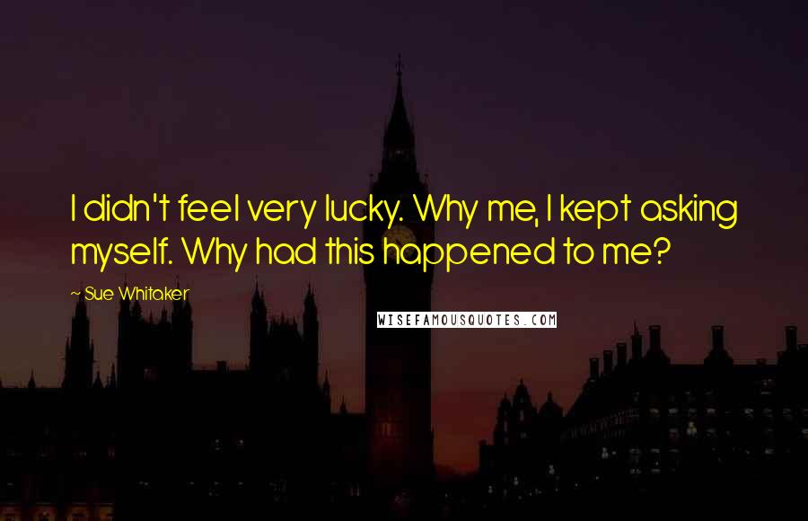 Sue Whitaker Quotes: I didn't feel very lucky. Why me, I kept asking myself. Why had this happened to me?