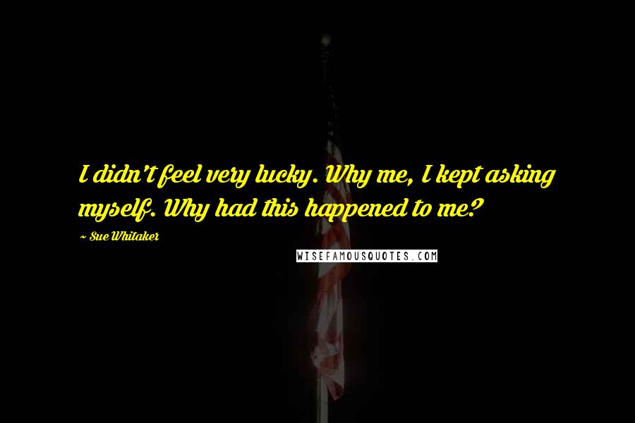 Sue Whitaker Quotes: I didn't feel very lucky. Why me, I kept asking myself. Why had this happened to me?