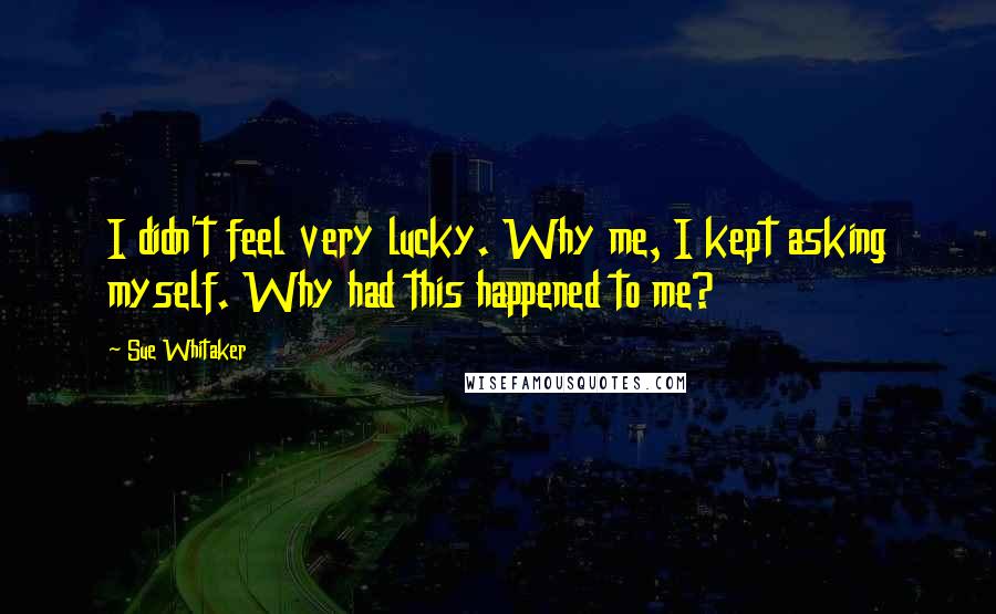 Sue Whitaker Quotes: I didn't feel very lucky. Why me, I kept asking myself. Why had this happened to me?