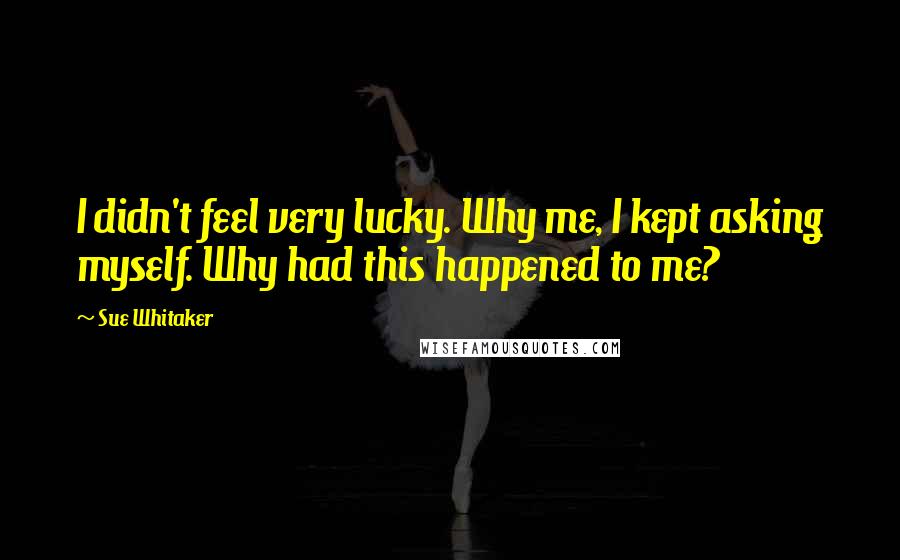 Sue Whitaker Quotes: I didn't feel very lucky. Why me, I kept asking myself. Why had this happened to me?