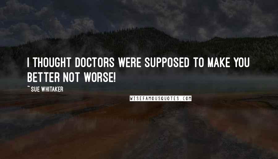 Sue Whitaker Quotes: I thought doctors were supposed to make you better not worse!