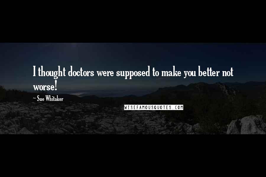 Sue Whitaker Quotes: I thought doctors were supposed to make you better not worse!