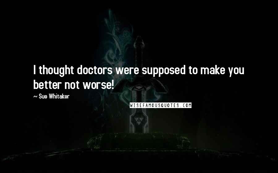Sue Whitaker Quotes: I thought doctors were supposed to make you better not worse!