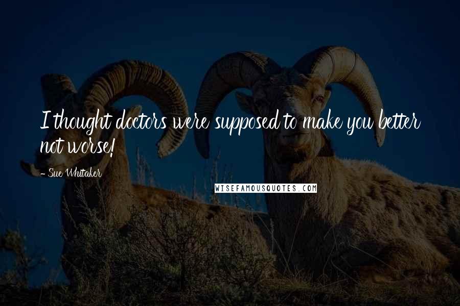 Sue Whitaker Quotes: I thought doctors were supposed to make you better not worse!