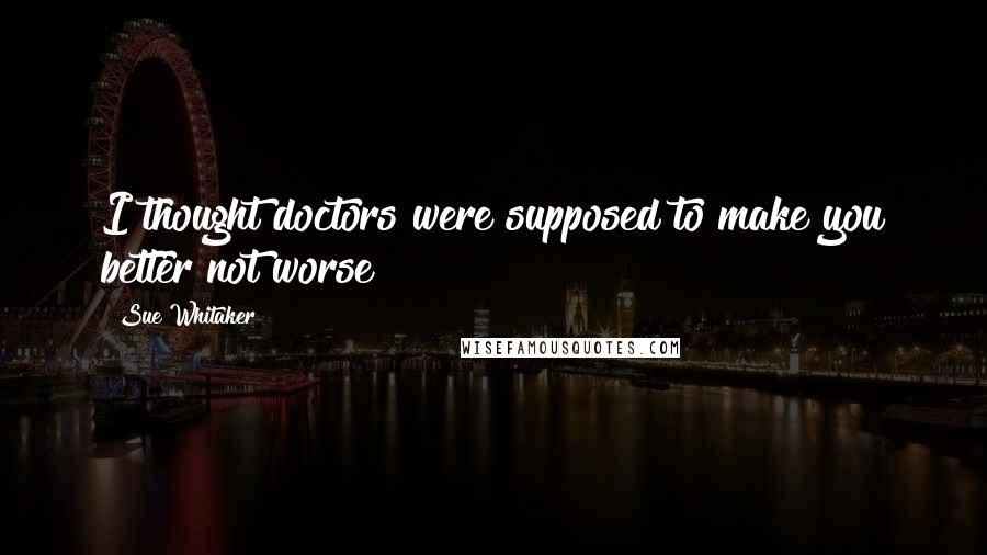 Sue Whitaker Quotes: I thought doctors were supposed to make you better not worse!