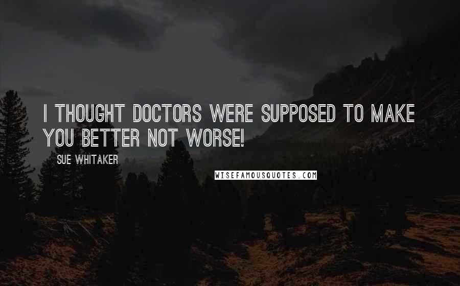 Sue Whitaker Quotes: I thought doctors were supposed to make you better not worse!