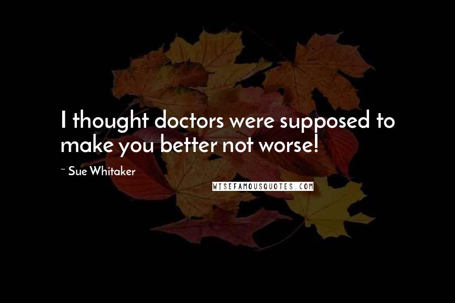 Sue Whitaker Quotes: I thought doctors were supposed to make you better not worse!