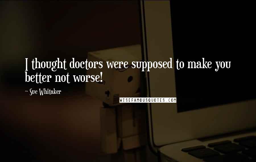 Sue Whitaker Quotes: I thought doctors were supposed to make you better not worse!