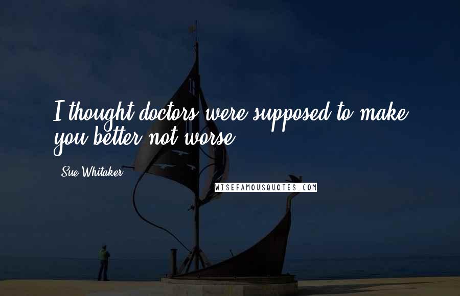 Sue Whitaker Quotes: I thought doctors were supposed to make you better not worse!