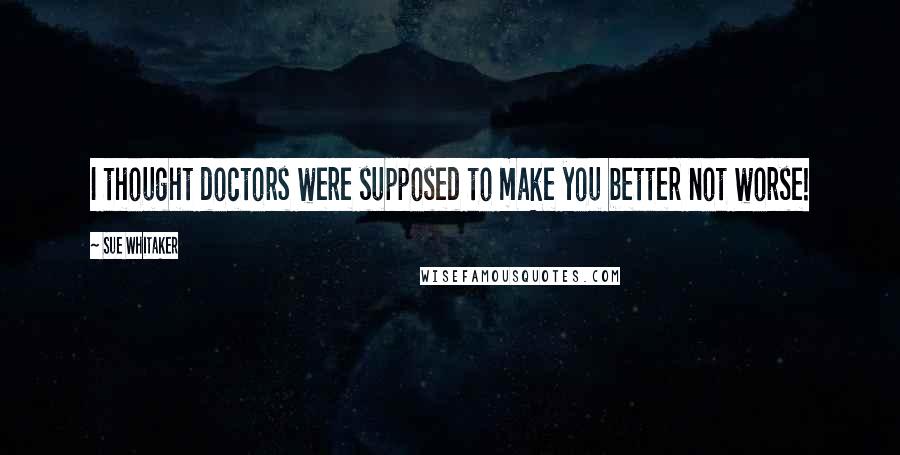 Sue Whitaker Quotes: I thought doctors were supposed to make you better not worse!