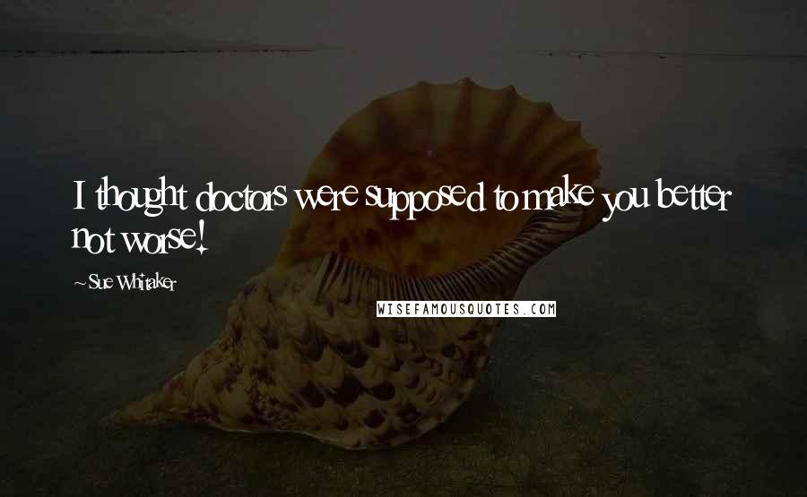 Sue Whitaker Quotes: I thought doctors were supposed to make you better not worse!