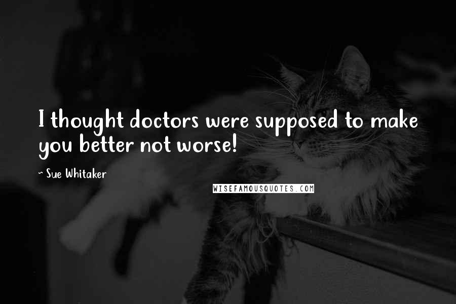 Sue Whitaker Quotes: I thought doctors were supposed to make you better not worse!