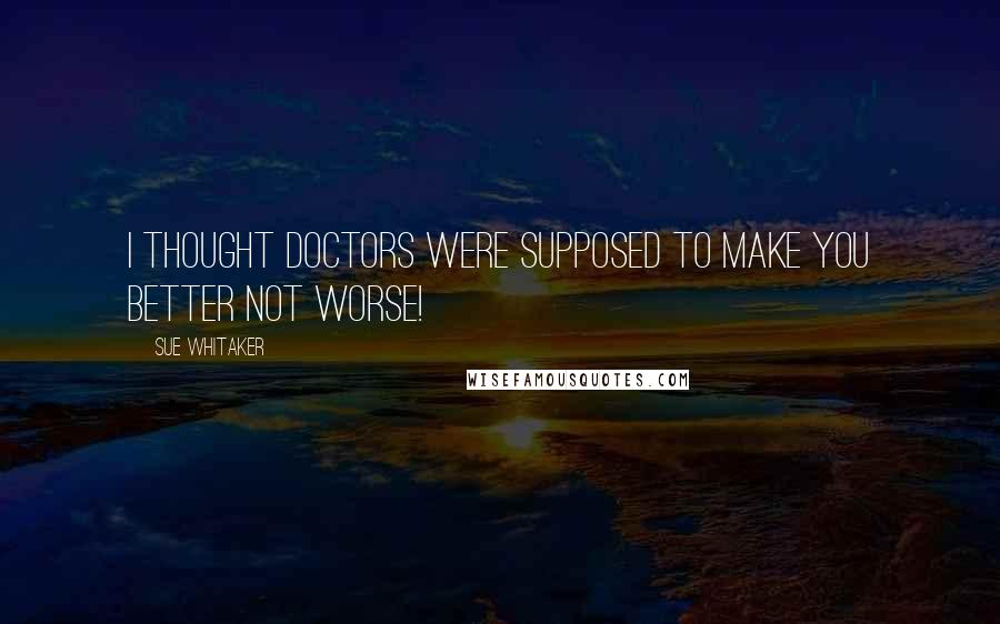 Sue Whitaker Quotes: I thought doctors were supposed to make you better not worse!