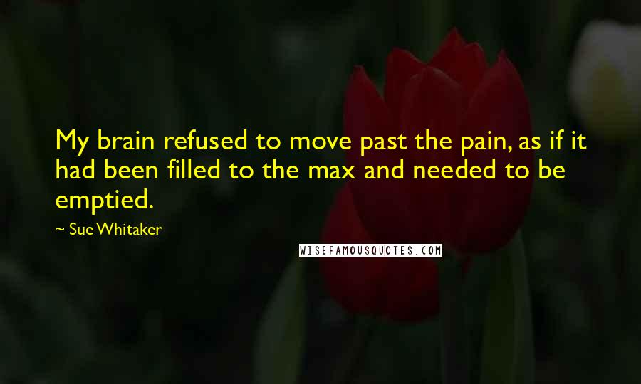 Sue Whitaker Quotes: My brain refused to move past the pain, as if it had been filled to the max and needed to be emptied.