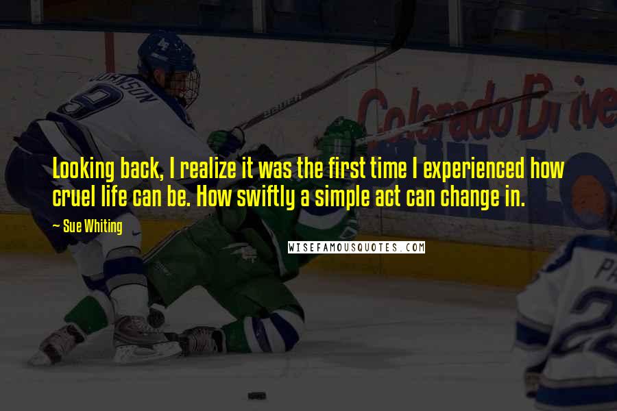 Sue Whiting Quotes: Looking back, I realize it was the first time I experienced how cruel life can be. How swiftly a simple act can change in.