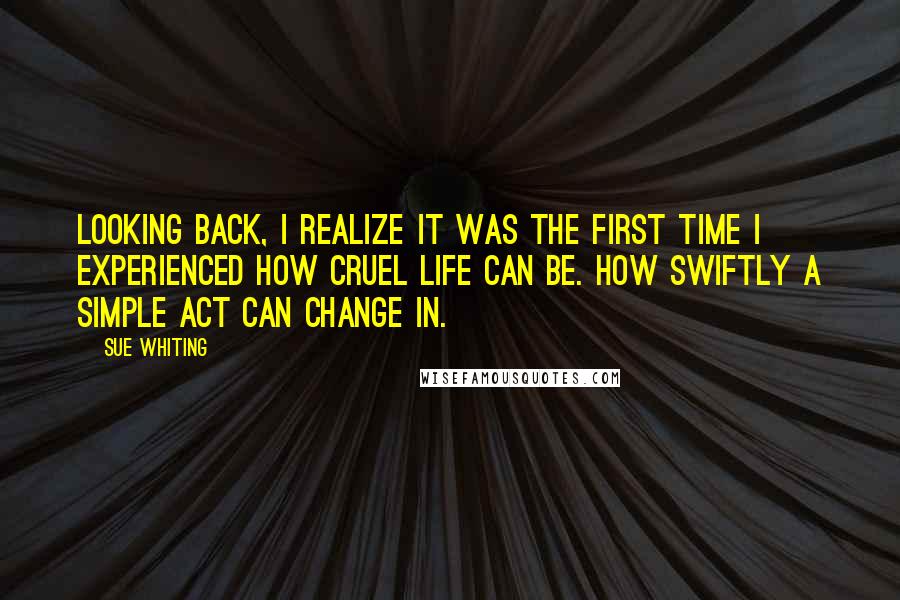 Sue Whiting Quotes: Looking back, I realize it was the first time I experienced how cruel life can be. How swiftly a simple act can change in.