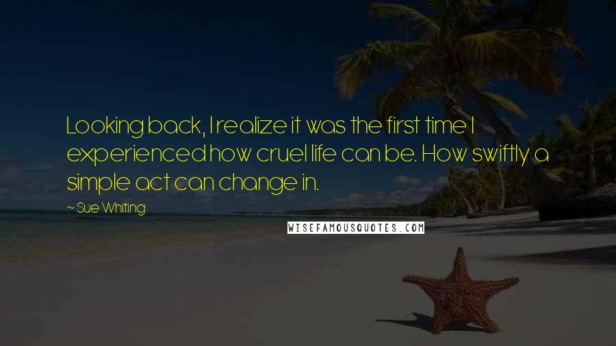 Sue Whiting Quotes: Looking back, I realize it was the first time I experienced how cruel life can be. How swiftly a simple act can change in.