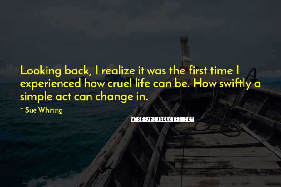 Sue Whiting Quotes: Looking back, I realize it was the first time I experienced how cruel life can be. How swiftly a simple act can change in.