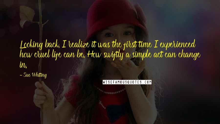 Sue Whiting Quotes: Looking back, I realize it was the first time I experienced how cruel life can be. How swiftly a simple act can change in.