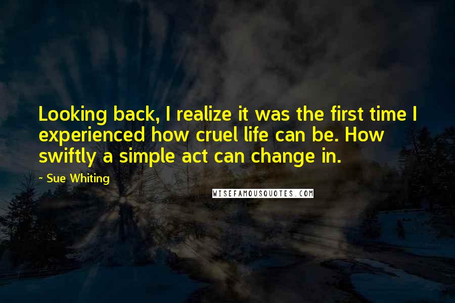 Sue Whiting Quotes: Looking back, I realize it was the first time I experienced how cruel life can be. How swiftly a simple act can change in.
