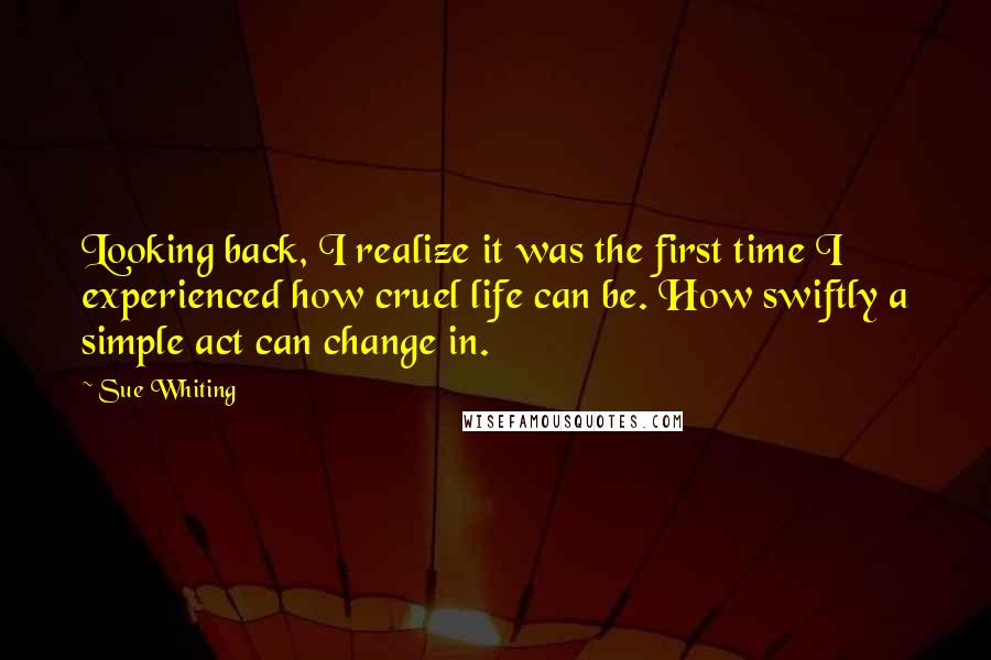 Sue Whiting Quotes: Looking back, I realize it was the first time I experienced how cruel life can be. How swiftly a simple act can change in.