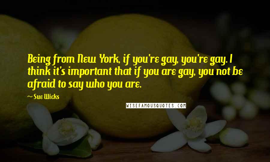 Sue Wicks Quotes: Being from New York, if you're gay, you're gay. I think it's important that if you are gay, you not be afraid to say who you are.