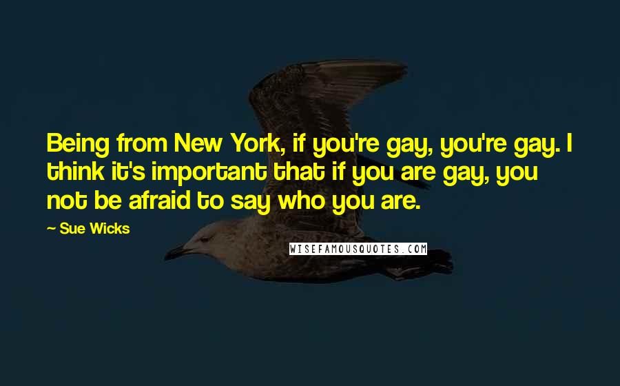 Sue Wicks Quotes: Being from New York, if you're gay, you're gay. I think it's important that if you are gay, you not be afraid to say who you are.