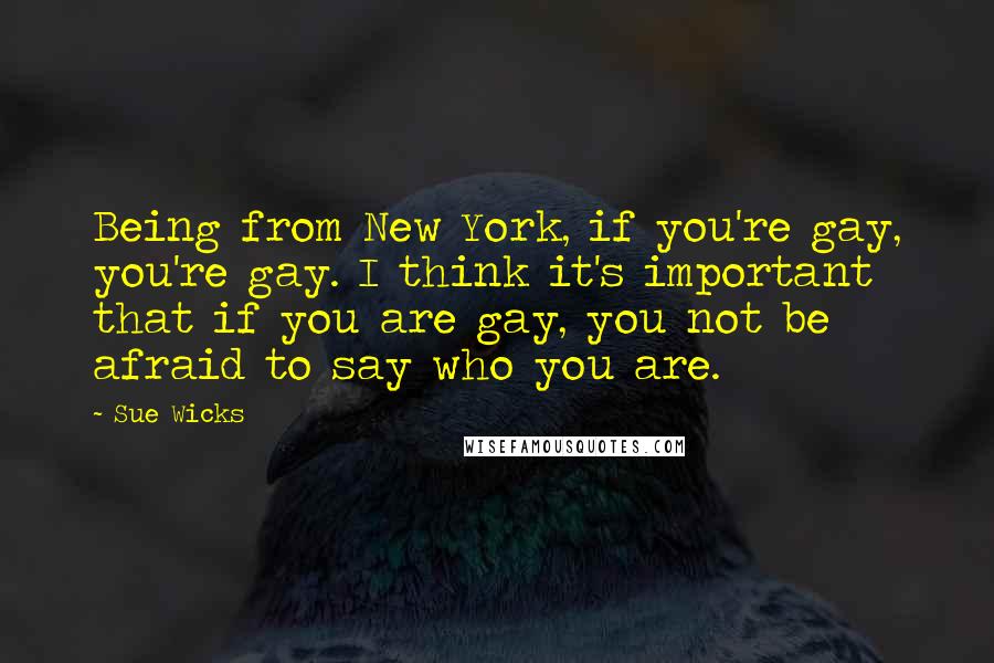 Sue Wicks Quotes: Being from New York, if you're gay, you're gay. I think it's important that if you are gay, you not be afraid to say who you are.