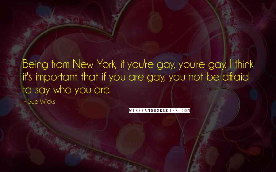 Sue Wicks Quotes: Being from New York, if you're gay, you're gay. I think it's important that if you are gay, you not be afraid to say who you are.