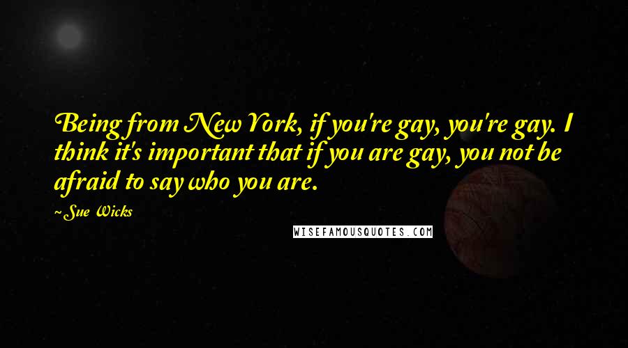 Sue Wicks Quotes: Being from New York, if you're gay, you're gay. I think it's important that if you are gay, you not be afraid to say who you are.