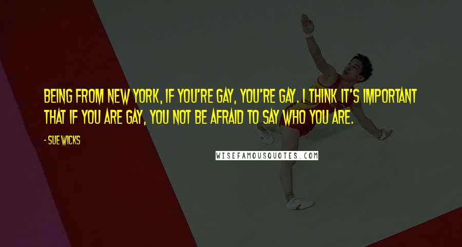 Sue Wicks Quotes: Being from New York, if you're gay, you're gay. I think it's important that if you are gay, you not be afraid to say who you are.