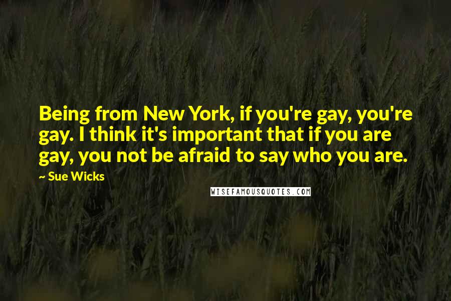 Sue Wicks Quotes: Being from New York, if you're gay, you're gay. I think it's important that if you are gay, you not be afraid to say who you are.