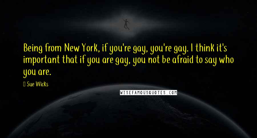 Sue Wicks Quotes: Being from New York, if you're gay, you're gay. I think it's important that if you are gay, you not be afraid to say who you are.