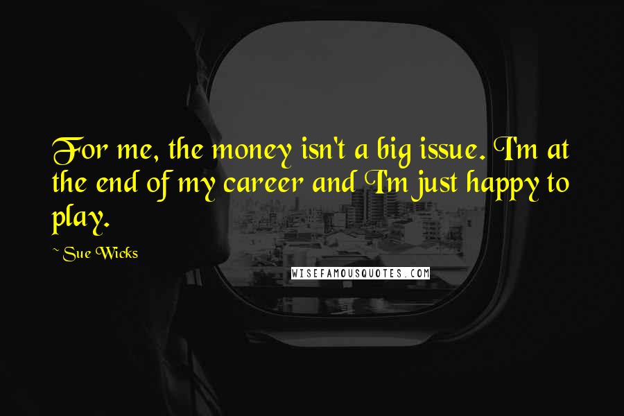 Sue Wicks Quotes: For me, the money isn't a big issue. I'm at the end of my career and I'm just happy to play.