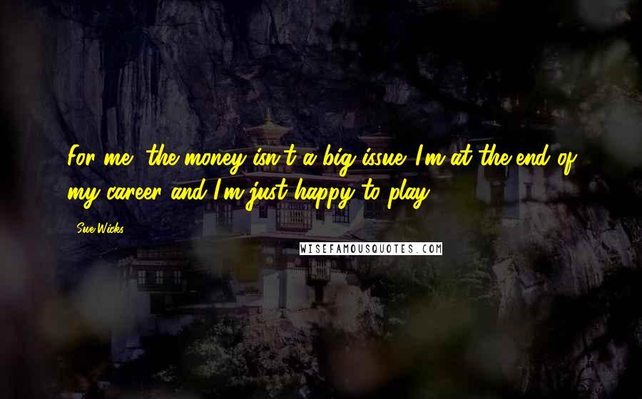 Sue Wicks Quotes: For me, the money isn't a big issue. I'm at the end of my career and I'm just happy to play.