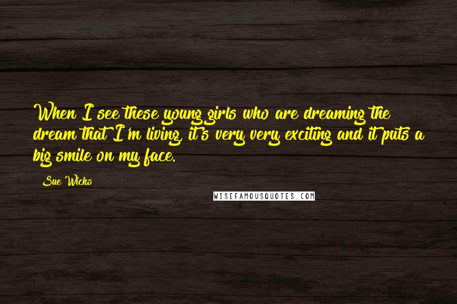 Sue Wicks Quotes: When I see these young girls who are dreaming the dream that I'm living, it's very very exciting and it puts a big smile on my face.