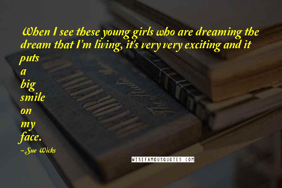 Sue Wicks Quotes: When I see these young girls who are dreaming the dream that I'm living, it's very very exciting and it puts a big smile on my face.