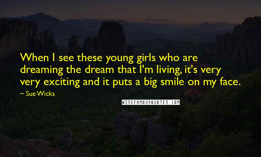 Sue Wicks Quotes: When I see these young girls who are dreaming the dream that I'm living, it's very very exciting and it puts a big smile on my face.