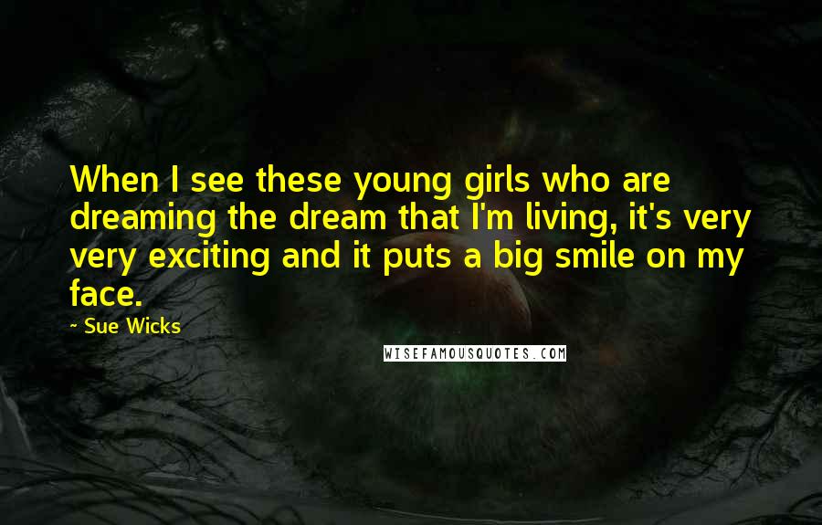 Sue Wicks Quotes: When I see these young girls who are dreaming the dream that I'm living, it's very very exciting and it puts a big smile on my face.