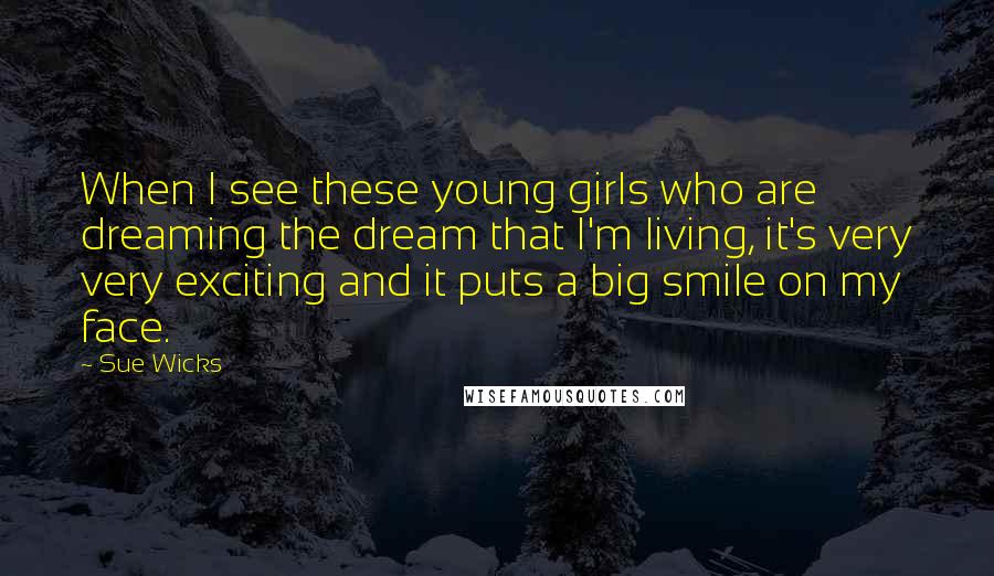 Sue Wicks Quotes: When I see these young girls who are dreaming the dream that I'm living, it's very very exciting and it puts a big smile on my face.