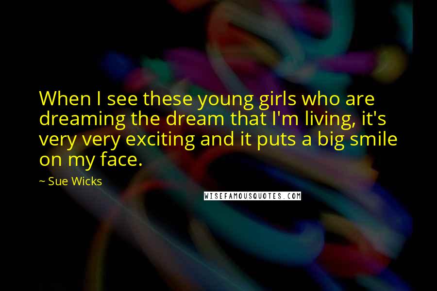 Sue Wicks Quotes: When I see these young girls who are dreaming the dream that I'm living, it's very very exciting and it puts a big smile on my face.