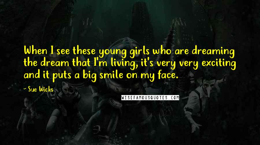 Sue Wicks Quotes: When I see these young girls who are dreaming the dream that I'm living, it's very very exciting and it puts a big smile on my face.