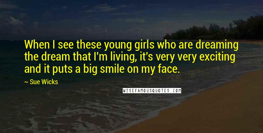 Sue Wicks Quotes: When I see these young girls who are dreaming the dream that I'm living, it's very very exciting and it puts a big smile on my face.