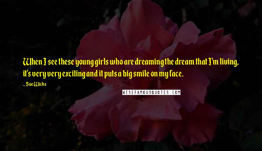 Sue Wicks Quotes: When I see these young girls who are dreaming the dream that I'm living, it's very very exciting and it puts a big smile on my face.